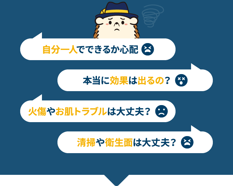 自分一人でできるか心配 本当に効果は出るの? 火傷やお肌トラブルは大丈夫? 清掃や衛生面は大丈夫?